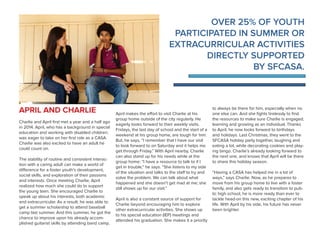 OVER 25% OF YOUTH
PARTICIPATED IN SUMMER OR
EXTRACURRICULAR ACTIVITIES
DIRECTLY SUPPORTED
BY SFCASA.
APRIL AND CHARLIE
Charlie and April first met a year and a half ago
in 2014. April, who has a background in special
education and working with disabled children,
was eager to take on her first role as a CASA.
Charlie was also excited to have an adult he
could count on.
The stability of routine and consistent interac-
tion with a caring adult can make a world of
difference for a foster youth’s development,
social skills, and exploration of their passions
and interests. Once meeting Charlie, April
realized how much she could do to support
the young teen. She encouraged Charlie to
speak up about his interests, both academic
and extracurricular. As a result, he was able to
get a summer scholarship to attend baseball
camp last summer. And this summer, he got the
chance to improve upon his already accom-
plished guitarist skills by attending band camp.
April makes the effort to visit Charlie at his
group home outside of the city regularly. He
eagerly looks forward to their weekly visits.
Fridays, the last day of school and the start of a
weekend at his group home, are tough for him.
But, he says, “I remember that I have our visit
to look forward to on Saturday and it helps me
get through Friday.” With April nearby, Charlie
can also stand up for his needs while at the
group home: “I have a resource to talk to if I
get in trouble,” he says. “She listens to my side
of the situation and talks to the staff to try and
solve the problem. We can talk about what
happened and she doesn’t get mad at me; she
still shows up for our visit.”
April is also a constant source of support for
Charlie beyond encouraging him to explore
other extracurricular activities. She shows up
to his special education (IEP) meetings and
attended his graduation. She makes it a priority
to always be there for him, especially when no
one else can. And she fights tirelessly to find
the resources to make sure Charlie is engaged,
learning and growing as an individual. Thanks
to April, he now looks forward to birthdays
and holidays. Last Christmas, they went to the
SFCASA holiday party together, laughing and
eating a lot, while decorating cookies and play-
ing bingo. Charlie’s already looking forward to
the next one, and knows that April will be there
to share this holiday season.
“Having a CASA has helped me in a lot of
ways,” says Charlie. Now, as he prepares to
move from his group home to live with a foster
family, and also gets ready to transition to pub-
lic high school, he is more ready than ever to
tackle head-on this new, exciting chapter of his
life. With April by his side, his future has never
been brighter.
 