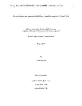 Running Head: ORGANIZATIONAL EFFECTIVENESS AND STAHELI WEST 1
Corporate culture and organizational efficiency: A qualitative analysis of Staheli West
A Thesis submitted to Southern Utah University
In partial fulfillment of the requirements for the degree of
Masters of Professional Communication
August 2016
By
Quinn Thurman
Thesis Committee:
Matthew Barton, PhD, Chair
Kevin Stein, PhD
Arthur Challis, PhD
 