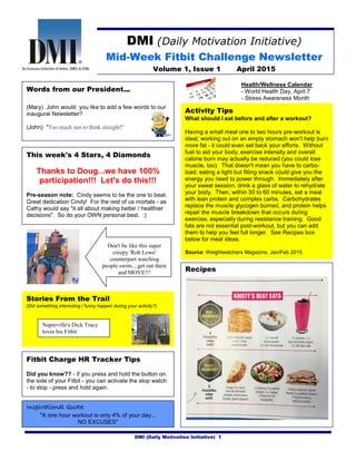 DMI (Daily Motivation Initiative) 1
DMI (Daily Motivation Initiative)
Mid-Week Fitbit Challenge Newsletter
Volume 1, Issue 1 April 2015
Health/Wellness Calendar
- World Health Day, April 7
- Stress Awareness Month
This week's 4 Stars, 4 Diamonds
Thanks to Doug...we have 100%
participation!!! Let's do this!!!
Pre-season note: Cindy seems to be the one to beat.
Great dedication Cindy! For the rest of us mortals - as
Cathy would say "it all about making better / healthier
decisions". So do your OWN personal best. :)
Recipes
Stories From the Trail
(Did something interesting / funny happen during your activity?)
Activity Tips
What should I eat before and after a workout?
Having a small meal one to two hours pre-workout is
ideal; working out on an empty stomach won't help burn
more fat - it could even set back your efforts. Without
fuel to aid your body, exercise intensity and overall
calorie burn may actually be reduced (you could lose
muscle, too). That doesn't mean you have to carbo-
load; eating a light but filling snack could give you the
energy you need to power through. Immediately after
your sweat session, drink a glass of water to rehydrate
your body. Then, within 30 to 60 minutes, eat a meal
with lean protein and complex carbs. Carbohydrates
replace the muscle glycogen burned, and protein helps
repair the muscle breakdown that occurs during
exercise, especially during resistance training. Good
fats are not essential post-workout, but you can add
them to help you feel full longer. See Recipes box
below for meal ideas.
Source: Weightwatchers Magazine, Jan/Feb 2015
Don't be like this super
creepy 'Rob Lowe'
counterpart watching
people swim....get out there
and MOVE!!!
Fitbit Charge HR Tracker Tips
Did you know?? - if you press and hold the button on
the side of your Fitbit - you can activate the stop watch
- to stop - press and hold again.
Inspirational Quote:
"A one hour workout is only 4% of your day...
NO EXCUSES"
Words from our President...
(Mary) John would you like to add a few words to our
inaugural Newsletter?
(John) "Too much sun to think straight!"
Naperville's Dick Tracy
loves his Fitbit
 