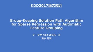KDD2017論文紹介
Group-Keeping Solution Path Algorithm
for Sparse Regression with Automatic
Feature Grouping
データサイエンスグループ
吉永 尊洸
 