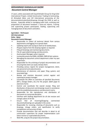 MOHAMMAD SHANAULLAH BAZMI
Document Control Manager
2
17 years, while associated with Saudi Binladin Group for King Fahd
International Project, United Construction Trading & Contracting,
Al Ahmadiah Aktor and Hill International processing all the
documentation/submittals/drawings through the PCM as well as
Aconex. Especially skilled in managing audit trails, archiving and
preparation of document handover / close-out reports. Training
and supervising project participants, leading, supervising and
managing team of document controllers.
April 2012 – Till Present
Hill International
Doha - Qatar
Document Control Manager
• Responsible to collect all technical details from various
departments and logging in to spread sheet.
• Updating report and issuing to client on bi-weekly bases.
• Prepare reports from the drawing register as required.
• Filing all drawings and maintaining documents.
• File all superseded drawings and documents.
• Assist project Managers when required.
• Issuing documents by EDMS, ACONEX, DMS & Epin systems
• Managing the document control department under my own
supervision.
• Responsible for the archiving of project documentation and
ensuring that client can easily retrieve them.
• Providing various reports for project management, client,
site personnel and subcontractors.
• Maintenance of electronic and paper filing systems and
associated logs.
• Review and maintain document control register and
reporting to project manager.
• Coordinate the effort to centralize all specified documents
(RFI’s, Change Orders, etc.) for the project. (Both paper &
electronic form).
• Control and coordinate the overall receipt, filing and
distribution of document and drawings issued in accordance
with the established procedures and document matrix.
• Responsible for the reproduction and distribution of
documents to concerned discipline.
• Interface with drafting department for all site revision and
changes advice of all site
• Ensure that all Incoming/Outgoing commented
documents/drawings are uploaded in the server.
• Responsible for receiving, checking of documents such as
drawings, change orders, and specification to verify
completeness and accuracy of data.
• Provide documentation that will describe in detail to all
construction supervisors for proper implementation such
latest revision or superseded documents.
• Web PM, using for the project documentation.
 
