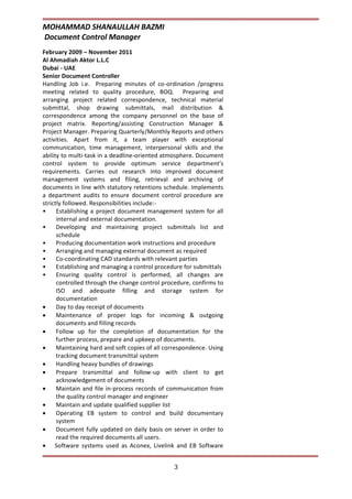 MOHAMMAD SHANAULLAH BAZMI
Document Control Manager
3
February 2009 – November 2011
Al Ahmadiah Aktor L.L.C
Dubai - UAE
Senior Document Controller
Handling Job i.e. Preparing minutes of co-ordination /progress
meeting related to quality procedure, BOQ. Preparing and
arranging project related correspondence, technical material
submittal, shop drawing submittals, mail distribution &
correspondence among the company personnel on the base of
project matrix. Reporting/assisting Construction Manager &
Project Manager. Preparing Quarterly/Monthly Reports and others
activities. Apart from it, a team player with exceptional
communication, time management, interpersonal skills and the
ability to multi-task in a deadline-oriented atmosphere. Document
control system to provide optimum service department’s
requirements. Carries out research into improved document
management systems and filing, retrieval and archiving of
documents in line with statutory retentions schedule. Implements
a department audits to ensure document control procedure are
strictly followed. Responsibilities include:-
• Establishing a project document management system for all
internal and external documentation.
• Developing and maintaining project submittals list and
schedule
• Producing documentation work instructions and procedure
• Arranging and managing external document as required
• Co-coordinating CAD standards with relevant parties
• Establishing and managing a control procedure for submittals
• Ensuring quality control is performed, all changes are
controlled through the change control procedure, confirms to
ISO and adequate filling and storage system for
documentation
 Day to day receipt of documents
 Maintenance of proper logs for incoming & outgoing
documents and filling records
 Follow up for the completion of documentation for the
further process, prepare and upkeep of documents.
 Maintaining hard and soft copies of all correspondence. Using
tracking document transmittal system
 Handling heavy bundles of drawings
 Prepare transmittal and follow-up with client to get
acknowledgement of documents
 Maintain and file in-process records of communication from
the quality control manager and engineer
 Maintain and update qualified supplier list
 Operating EB system to control and build documentary
system
 Document fully updated on daily basis on server in order to
read the required documents all users.
 Software systems used as Aconex, Livelink and EB Software
 