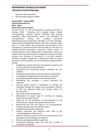 MOHAMMAD SHANAULLAH BAZMI
Document Control Manager
4
System for documentation.
 Documentation based on EDMS
January 2001 – January 2009
United Construction Co.
Doha - Qatar
Senior Document Controller
Carried out Job i.e. self correspondence, preparing minutes of
meeting, BOQ. Preparing and arranging project related
correspondence, technical material submittal, shop drawing
submittals, office administrative works, mail distribution &
correspondence among the company personnel.
Reporting/assisting Construction Manager & Project Manager.
Preparing Quarterly/Monthly Reports and others activities. Apart
from it, a team player with exceptional communication, time
management, interpersonal skills and the ability to multi-task in a
deadline-oriented atmosphere. Document control system to
provide optimum service department’s requirements. Carries out
research into improved document management systems and filing,
retrieval and archiving of documents in line with statutory
retentions schedule. Implements a department audits to ensure
document control procedure are strictly followed. Responsibilities
include:-
• Establishing a project document management system for all
internal and external documentation.
• Developing and maintaining project submittals list and
schedule
• Producing documentation work instructions and procedure
• Arranging and managing external document as required
• Co-coordinating CAD standards with relevant parties
• Establishing and managing a control procedure for
submittals
• Ensuring quality control is performed, all changes are
controlled through the change control procedure, confirms
to ISO and adequate filling and storage system for
documentation
• Day to day receipt of documents
• Maintenance of proper logs for incoming & outgoing
documents and filling records
• Follow up for the completion of documentation for the
further process, prepare and upkeep of documents.
• Maintaining hard and soft copies of all correspondence.
Using tracking document transmittal system
• Handling heavy bundles of drawings
• Prepare transmittal and follow-up with client to get
acknowledgement of documents
• Maintain and file in-process records of communication from
the quality control manager and engineer
• Maintain and update qualified supplier list
• Commented drawings covert into PDF file in order to
manipulate as required.
 