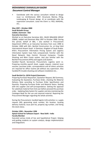 MOHAMMAD SHANAULLAH BAZMI
Document Control Manager
5
• Coordinate with the various consultant related to design
issue i.e. Architectural, MEP, Structural, Marine, Piling,
Landscaping & Precast design. Al so coordinate with the
supervision consultant. Liaise the Client i.e. PEO, ASHGHAL,
etc…
May 1997 – October 2000
Saudi Binladin Group
Jeddah, Dammam - KSA
Executive Secretary
Worked as an Executive Secretary M/s. SAUDI BINLADIN GROUP
(O&M), Jeddah and Dammam May 1997 to October 2000. During
this period, behalf of SBG, I also worked in Procurement
Department (PIPS) as an Executive Secretary from June 1998 to
October 2000 with M/s. Bechtel Construction Co. at King Fahd
International Airport Saudi in Damman, Kingdom of Saudi Arabia.
KFIA’s Procurement Information Pricing System and Logistics
Information System have fully computerized. Familiar with the
Novel Network, Data Control, Personal Computer, Trouble
Shooting and Main Frame system. And also familiar with the
Bechtel Procurement (PIPS) and Logistic (LIS) System.
Handled Payroll, Secretarial, Procurement, Logistics work i.e.
Preparing monthly payroll sheet, supply request, material issue
voucher, purchase order, correspondence and all others activities
are required for office routine job without any supervision. Also
handled PC trouble shooting and software installation etc…
Saudi Bechtel Co. (KFIA Project) Dammam:-
Preparing Purchase Requisition, Quotation Request, Bid Summary,
Evaluating the Quotation, Purchase Order, checking the Material
Delivery Note according to Purchase Order Specification and
Quantity. Preparing Purchase Order and Material Status. Dealing
with the supplier and self-correspondence. Getting the approval
for substitute material from End-user before proceed the purchase
order. Updating Data System for supplier and also maintaining the
Catalogue Book for the use and required material. Reporting the
Procurement Manager regarding the whole activities.
During the Procurement, handled logistic (LIS) activities i.e. supply
request (SR), generating stock number, bin location, locating
delivery material, issue pick list, property tag number, and listing
the stock status.
October 1994 – November 1996
Aptech School for Software Export - New Delhi - India
Faculty Member
Executed various kinds of live and hypothetical Project. Helping
and guiding students on system analysis, design implementation
and integrations
 