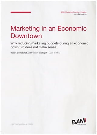 © Copyright 2016 Bam! (S) Pte. Ltd.
Marketing in an Economic
Downtown
Why reducing marketing budgets during an economic
downturn does not make sense.
Robert Cristobal | BAM! Content Strategist April 4, 2015
BAM! Marketing Downturn Paradox
www.bam.works
 