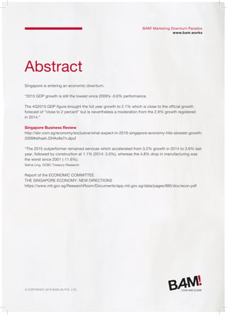 © Copyright 2016 Bam! (S) Pte. Ltd.
Abstract
Singapore is entering an economic downturn.
“2015 GDP growth is still the lowest since 2009’s -0.6% performance.
The 4Q2015 GDP figure brought the full year growth to 2.1% which is close to the official growth
forecast of “close to 2 percent” but is nevertheless a moderation from the 2.9% growth registered
in 2014.”
Singapore Business Review
http://sbr.com.sg/economy/exclusive/what-expect-in-2016-singapore-economy-hits-slowest-growth-
2009#sthash.DHAx9s7n.dpuf
“The 2015 outperformer remained services which accelerated from 3.2% growth in 2014 to 3.6% last
year, followed by construction at 1.1% (2014: 3.0%), whereas the 4.8% drop in manufacturing was
the worst since 2001 (-11.6%).
Selina Ling, OCBC Treasury Research
Report of the ECONOMIC COMMITTEE
THE SINGAPORE ECONOMY: NEW DIRECTIONS
https://www.mti.gov.sg/ResearchRoom/Documents/app.mti.gov.sg/data/pages/885/doc/econ.pdf
BAM! Marketing Downturn Paradox
www.bam.works
 