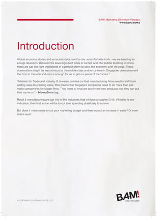 © Copyright 2016 Bam! (S) Pte. Ltd.
Introduction
Global economy stories and economic data point to one uncomfortable truth - we are heading for
a huge downturn. Between the sovereign debt crisis in Europe and The Bubble bursting in China,
these are just the right ingredients of a perfect storm to send the economy over the edge. These
observations might be less obvious to the middle class and for us here in Singapore, unemployment
the drop in the retail industry is enough for us to get our piece of the “scare.”
“Minister for Trade and Industry S. Iswaran pointed out that manufacturing firms need to shift from
adding value to creating value. This means that Singapore companies need to do more than just
make components for bigger firms. They need to innovate and invent new products that they can put
their name on.” - MoneySmart.sg
Retail & manufacturing are just two of the industries that will face a tougher 2016. If history is any
indication, their first action will be to cut their spending drastically to survive.
But does it make sense to cut your marketing budget and then expect an increase in sales? Or even
status quo?
BAM! Marketing Downturn Paradox
www.bam.works
 