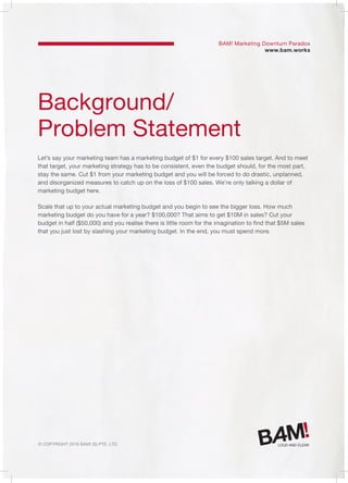 © Copyright 2016 Bam! (S) Pte. Ltd.
Background/
Problem Statement
Let’s say your marketing team has a marketing budget of $1 for every $100 sales target. And to meet
that target, your marketing strategy has to be consistent, even the budget should, for the most part,
stay the same. Cut $1 from your marketing budget and you will be forced to do drastic, unplanned,
and disorganized measures to catch up on the loss of $100 sales. We’re only talking a dollar of
marketing budget here.
Scale that up to your actual marketing budget and you begin to see the bigger loss. How much
marketing budget do you have for a year? $100,000? That aims to get $10M in sales? Cut your
budget in half ($50,000) and you realise there is little room for the imagination to find that $5M sales
that you just lost by slashing your marketing budget. In the end, you must spend more.
BAM! Marketing Downturn Paradox
www.bam.works
 