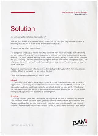 © Copyright 2016 Bam! (S) Pte. Ltd.
Solution
Are we looking at a marketing stalemate here?
What are your options as a business owner? Should you just pack your bags and use whatever is
remaining in your purse to jet off to that dream vacation of yours?
Or should you reposition your strategy?
The companies who have an internal marketing team with them would just need a shift in the mind
set. It’s a matter of fine-tuning your strategies and re-focusing your efforts on activities that generate
revenues. You might consider retaining a third party consultant to guide you in the process if you feel
that your Marketing Director is capable of making that mind-set shift without cutting the budget. That
will provide them with that much-needed support in these tough times. There is no room to play the
blame game here.
If you are a smaller company who depends on third party providers, your whole marketing strategy
might be difficult to manage if you are making the shift.
Let us look at the scope of work you need to cover
Internal
- The first thing you need to settle are your goals; economic downturns make goals farther and
bigger when it used to be just around the corner and measurable. You need to sit down with all the
stakeholders and make sure they are all in the same boat. Should you have a shift in the strategy,
you need everyone on your team to understand what this will take and that you can do this without
cutting your budget; thus, you don’t end up spending more.
Branding
- Once you have a game plan, it will require you to go back and forth to your branding provider.
Your collaterals need to be scaled down, you need to design for usability for more channels, and
if you are used to writing one blog post a month, you might need to write more for your inbound
marketing. Doing so would require the branding provider to create more collaterals for you, and to
BAM! Marketing Downturn Paradox
www.bam.works
 