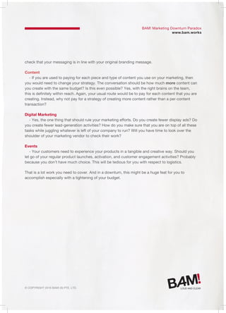 © Copyright 2016 Bam! (S) Pte. Ltd.
BAM! Marketing Downturn Paradox
www.bam.works
check that your messaging is in line with your original branding message.
Content
- If you are used to paying for each piece and type of content you use on your marketing, then
you would need to change your strategy. The conversation should be how much more content can
you create with the same budget? Is this even possible? Yes, with the right brains on the team,
this is definitely within reach. Again, your usual route would be to pay for each content that you are
creating. Instead, why not pay for a strategy of creating more content rather than a per-content
transaction?
Digital Marketing
- Yes, the one thing that should rule your marketing efforts. Do you create fewer display ads? Do
you create fewer lead-generation activities? How do you make sure that you are on top of all these
tasks while juggling whatever is left of your company to run? Will you have time to look over the
shoulder of your marketing vendor to check their work?
Events
- Your customers need to experience your products in a tangible and creative way. Should you
let go of your regular product launches, activation, and customer engagement activities? Probably
because you don’t have much choice. This will be tedious for you with respect to logistics.
That is a lot work you need to cover. And in a downturn, this might be a huge feat for you to
accomplish especially with a tightening of your budget.
 
