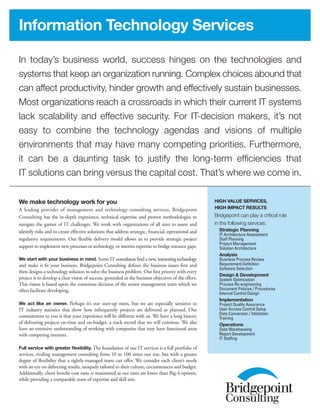 In today’s business world, success hinges on the technologies and
systems that keep an organization running. Complex choices abound that
can affect productivity, hinder growth and effectively sustain businesses.
Most organizations reach a crossroads in which their current IT systems
lack scalability and effective security. For IT-decision makers, it’s not
easy to combine the technology agendas and visions of multiple
environments that may have many competing priorities. Furthermore,
it can be a daunting task to justify the long-term efficiencies that
IT solutions can bring versus the capital cost. That’s where we come in.
Information Technology Services
High Value Services,
High Impact Results
Bridgepoint can play a critical role
in the following services:
Strategic Planning
IT Architecture Assessment
Staff Planning
Project Management
Solution Architecture
Analysis
Business Process Review
Requirement Definition
Software Selection
Design & Development
System Optimization
Process Re-engineering
Document Policies / Procedures
Internal Control Design
Implementation
Project Quality Assurance
User Access Control Setup
Data Conversion / Validation
Training
Operations
Data Warehousing
Report Development
IT Staffing
We make technology work for you
A leading provider of management and technology consulting services, Bridgepoint
Consulting has the in-depth experience, technical expertise and proven methodologies to
navigate the gamut of IT challenges. We work with organizations of all sizes to assess and
identify risks and to create effective solutions that address strategic, financial, operational and
regulatory requirements. Our flexible delivery model allows us to provide strategic project
support to implement new processes or technology, or interim expertise to bridge resource gaps.
We start with your business in mind. Some IT consultants find a new, interesting technology
and make it fit your business. Bridgepoint Consulting defines the business issues first and
then designs a technology solution to solve the business problem. Our first priority with every
project is to develop a clear vision of success, grounded in the business objectives of the effort.
This vision is based upon the consensus decision of the senior management team which we
often facilitate developing.
We act like an owner. Perhaps it’s our start-up roots, but we are especially sensitive to
IT industry statistics that show how infrequently projects are delivered as planned. Our
commitment to you is that your experience will be different with us. We have a long history
of delivering projects on-time and on-budget, a track record that we will continue. We also
have an extensive understanding of working with companies that may have functional areas
with competing interests.
Full service with greater flexibility. The foundation of our IT services is a full portfolio of
services, rivaling management consulting firms 10 to 100 times our size, but with a greater
degree of flexibility that a tightly-managed team can offer. We consider each client’s needs
with an eye on delivering results, uniquely tailored to their culture, circumstances and budget.
Additionally, client benefit-cost ratio is maximized as our rates are lower than Big-4 options,
while providing a comparable team of expertise and skill sets.
 