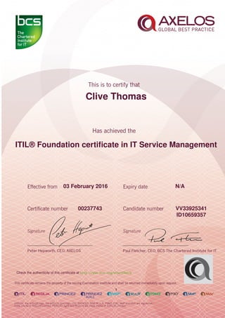 Clive Thomas
ITIL® Foundation certiﬁcate in IT Service Management
1
03 February 2016 N/A
VV3392534100237743
ID10659357
Check the authenticity of this certiﬁcate at http://www.bcs.org/eCertCheck
 