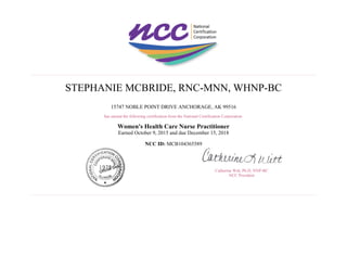 STEPHANIE MCBRIDE, RNC-MNN, WHNP-BC
15747 NOBLE POINT DRIVE ANCHORAGE, AK 99516
has earned the following certification from the National Certification Corporation:
Women's Health Care Nurse Practitioner
Earned October 9, 2015 and due December 15, 2018
NCC ID: MCB104365589
Catherine Witt, Ph.D, NNP-BC
NCC President
 
