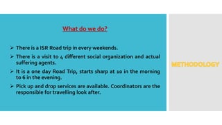 What do we do?
 There is a ISR Road trip in every weekends.
 There is a visit to 4 different social organization and actual
suffering agents.
 It is a one day Road Trip, starts sharp at 10 in the morning
to 6 in the evening.
 Pick up and drop services are available. Coordinators are the
responsible for travelling look after.
 