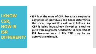  ISR is at the roots of CSR, because a corporate
comprises of individuals and hence determines
the social responsibility culture it follows. As
CSR is being increasingly viewed as a tool to
push wares a greater need for ISR is expected. If
ISR becomes way of life CSR may be an
automatic end result.
 