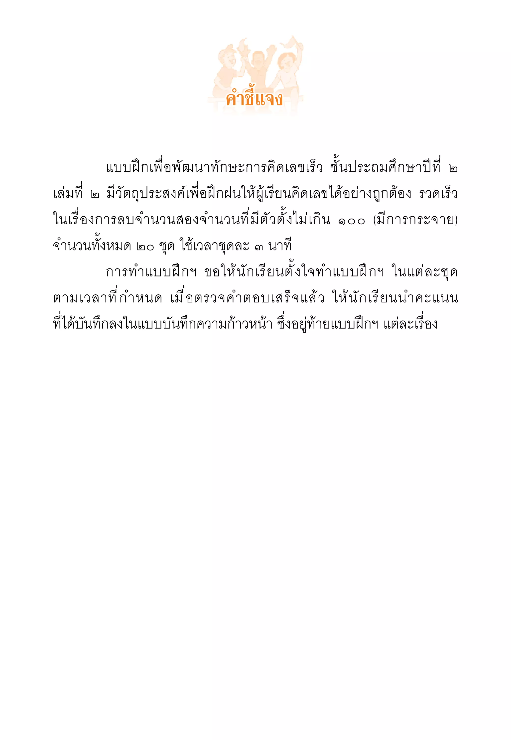 คำชี้แจง

	           แบบฝึกเพื่อพัฒนาทักษะการคิดเลขเร็ว ชั้นประถมศึกษาปีที่ ๒
เล่มที่ ๒ มีวัตถุประสงค์เพื่อฝึกฝนให้ผู้เรียนคิดเลขได้อย่างถูกต้อง รวดเร็ว 

                                                                           	
ในเรื่องการลบจำนวนสองจำนวนที่มีตัวตั้งไม่เกิน ๑๐๐ (มีการกระจาย)
จำนวนทั้งหมด ๒๐ ชุด ใช้เวลาชุดละ ๓ นาที
  	         การทำแบบฝึกฯ ขอให้นักเรียนตั้งใจทำแบบฝึ ก ฯ ในแต่ ล ะชุ ด
    	
ตามเวลาที ่ ก ำหนด เมื ่ อ ตรวจคำตอบเสร็ จ แล้ ว ให้ น ั ก เรี ย นนำคะแนน
	
ที่ได้บันทึกลงในแบบบันทึกความก้าวหน้า ซึ่งอยู่ท้ายแบบฝึกฯ แต่ละเรื่อง

 