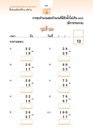 แบบฝึกเพื่อพัฒนาทักษะการคิดเลขเร็ว	                            
        12
ชั้นประถมศึกษาปีที่ ๒ เล่มที่ ๒


                                              การลบจำนวนสองจำนวนที่มีตัวตั้งไม่เกิน ๑๐๐
                                                                        (มีการกระจาย)
                                                              ชุดที่ ๑๒
เวลา...................................ถึง...................................วันที.่ ............/............./.............
จงหาผลลบ
                                                                                                                        10
๑.	          	                  2	
 2		
                                    	                                           ๖.	                         5 8
 	
                                                                                                              		                       	
	            		

  	
             
                  1 	9		–	
                                      	                                           	                           
 	–
                                                                                                            2 9

            

            

            
๒. 	         	                  2		 6		
                                    	                                           ๗.	                            
                                                                                                            6 0
	            	                      	                                             	                           	
	

            	
             
                  1 		 	–	
                                    7		                                           	                           
 	–
                                                                                                            2 5

            

            

            
๓.	          	                  3				 	–	
                                   0		                                          ๘.	                            
                                                                                                            7 2
	            	                                                                    	                           	
	            	                  1 		 	
                                   5                                              	                           
 	–
                                                                                                            2 4

            

            

            

            
๔.	          	                  3				 	–	
                                   2		                                          ๙. 	                          
                                                                                                            7 6 
	            	                                                                    	                           
 	–
	            	                  1 		 	
                                   6                                              	                           
                                                                                                            6 7

            

            

            

            
๕.	          	                  3				 	–	
                                   6		                                      ๑๐.	                           
                                                                                                      1 0 0
	            	                                                                 	                          
 	–
	            	                  2 		
                                   7		                                         	                          
                                                                                                        1 7
             
 