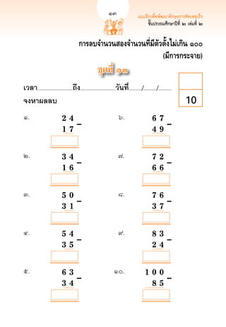 13                      แบบฝึกเพื่อพัฒนาทักษะการคิดเลขเร็ว
                                                                                                                              13
                                                                                                    ชั้นประถมศึกษาปีที่ ๒ เล่มที่ ๒


                                              การลบจำนวนสองจำนวนที่มีตัวตั้งไม่เกิน ๑๐๐
                                                                        (มีการกระจาย)
                                                              ชุดที่ ๑๓
เวลา...................................ถึง...................................วันที.่ ............/............./.............
จงหาผลลบ
                                                                                                                        10
๑.	          	                  2	
 4		
                                    	                                           ๖.	                         6 7
 	
                                                                                                              		                       	
	            		

  	
             
                  1 	7		–	
                                      	                                           	                           
 	–
                                                                                                            4 9

            

            

            
๒. 	         	                  3		 4		
                                    	                                          ๗.	                             
                                                                                                            7 2
	            	                      	                                            	                            	 
	–
	

            	
             
                  1 		 	–	
                                    6		                                          	                            
                                                                                                            6 6

            

            

            
๓.	          	                  5				 	–	
                                   0		                                         ๘.	                             
                                                                                                            7 6
	            	                                                                   	                            	 
	–
	            	                  3 		 	
                                   1                                             	                            
                                                                                                            3 7

            

            

            

            
๔.	          	                  5				 	–	
                                   4		                                         ๙. 	                           
                                                                                                            8 3 
	            	                                                                   	                            
 	–
	            	                  3 		 	
                                   5                                             	                            
                                                                                                            2 4

            

            

            

            
๕.	          	                  6				 	–	
                                   3		                                      ๑๐.	                           
                                                                                                      1 0 0
	            	                                                                 	                          
 	–
	            	                  3 		
                                   4		                                         	                          
                                                                                                        8 5
             
 