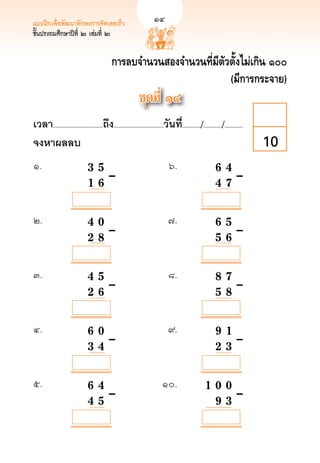 แบบฝึกเพื่อพัฒนาทักษะการคิดเลขเร็ว	                            
        14
ชั้นประถมศึกษาปีที่ ๒ เล่มที่ ๒


                                              การลบจำนวนสองจำนวนที่มีตัวตั้งไม่เกิน ๑๐๐
                                                                        (มีการกระจาย)
                                                               ชุดที่ ๑๔
เวลา...................................ถึง...................................วันที.่ ............/............./.............
จงหาผลลบ
                                                                                                                        10
๑.	          	                  3	
 5		
                                    	                                           ๖.	                         6 4
 	
                                                                                                              		                       	
	            		

  	
             
                  1 	6		–	
                                      	                                           	                           
 	–
                                                                                                            4 7

            

            

            
๒. 	         	                  4		 0		
                                    	                                           ๗.	                            
                                                                                                            6 5
	            	                      	                                             	                           	
	

            	
             
                  2 		 	–	
                                    8		                                           	                           
 	–
                                                                                                            5 6

            

            

            
๓.	          	                  4				 	–	
                                   5		                                          ๘.	                            
                                                                                                            8 7
	            	                                                                    	                           	
	            	                  2 		 	
                                   6                                              	                           
 	–
                                                                                                            5 8

            

            

            

            
๔.	          	                  6				 	–	
                                   0	 	                                         ๙. 	                          
                                                                                                            9 1 
	            	                                                                    	                           
 	–
	            	                  3 		
                                   4		                                            	                           
                                                                                                            2 3

            

            

            

            
๕.	          	                  6				 	–	
                                   4		                                      ๑๐.	                           
                                                                                                      1 0 0
	            	                                                                 	                          
 	–
	            	                  4 		
                                   5		                                         	                          
                                                                                                        9 3
 