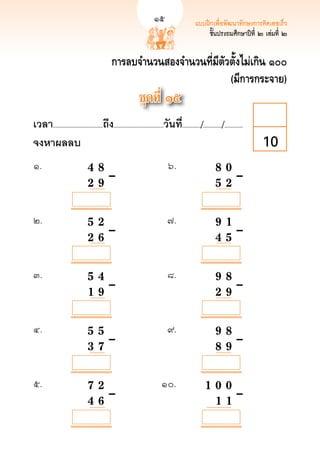 15                      แบบฝึกเพื่อพัฒนาทักษะการคิดเลขเร็ว
                                                                                                                              15
                                                                                                    ชั้นประถมศึกษาปีที่ ๒ เล่มที่ ๒


                                              การลบจำนวนสองจำนวนที่มีตัวตั้งไม่เกิน ๑๐๐
                                                                        (มีการกระจาย)
                                                               ชุดที่ ๑๕
เวลา...................................ถึง...................................วันที.่ ............/............./.............
จงหาผลลบ
                                                                                                                        10
๑.	          	                  4	
 8		
                                    	                                           ๖.	                         8 0
 	
                                                                                                              		                       	
	            		

  	
             
                  2 	9		–	
                                      	                                           	                           
 	–
                                                                                                            5 2

            

            

            
๒. 	         	                  5		 2		
                                    	                                          ๗.	                             
                                                                                                            9 1
	            	                      	                                            	                            	 
	–
	

            	
             
                  2 		 	–	
                                    6		                                          	                            
                                                                                                            4 5

            

            

            
๓.	          	                  5				 	–	
                                   4		                                         ๘.	                             
                                                                                                            9 8
	            	                                                                   	                            	 
	–
	            	                  1 		 	
                                   9                                             	                            
                                                                                                            2 9

            

            

            

            
๔.	          	                  5				 	–	
                                   5		                                         ๙. 	                           
                                                                                                            9 8
	            	                                                                   	                            
 	–
	            	                  3 		 	
                                   7                                             	                            
                                                                                                            8 9

            

            

            

            
๕.	          	                  7				 	–	
                                   2		                                      ๑๐.	                           
                                                                                                      1 0 0
	            	                                                                 	                          
 	–
	            	                  4 		
                                   6		                                         	                          
                                                                                                        1 1
 