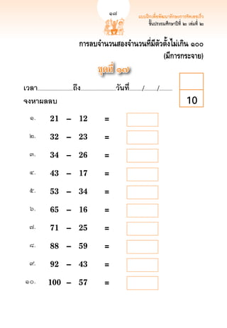17                      แบบฝึกเพื่อพัฒนาทักษะการคิดเลขเร็ว
                                                                                                                              17
                                                                                                    ชั้นประถมศึกษาปีที่ ๒ เล่มที่ ๒


                                              การลบจำนวนสองจำนวนที่มีตัวตั้งไม่เกิน ๑๐๐
                                                                        (มีการกระจาย)
                                                              ชุดที่ ๑๗
เวลา...................................ถึง...................................วันที.่ ............/............./.............
จงหาผลลบ
                                                                                                                        10
     ๑.
       	 21	 –	                       12	                   = 
    ๒.
        	 32	 –	                       23	                   = 
    ๓.
        	 34	 –	                       26	                   = 
    ๔.
        	 43	 –	                       17	                   = 
    ๕.
        	 53	 –	                       34	                   = 
     ๖.
       	 65	 –	                       16	                   = 
    ๗.
        	 71	 –	                       25	                   = 
    ๘.
        	 88	 –	                       59	                   =
    ๙.
        	 92	 –	                       43	                   =
 ๑๐.
          	 100	 –	                      57	                   =
 