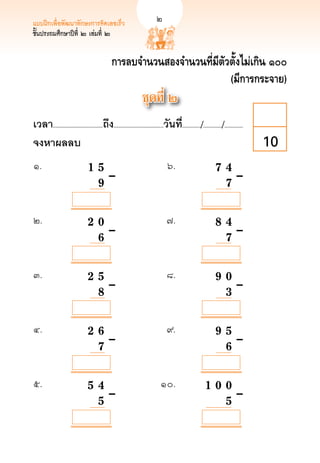 แบบฝึกเพื่อพัฒนาทักษะการคิดเลขเร็ว	                            
         
ชั้นประถมศึกษาปีที่ ๒ เล่มที่ ๒


                                              การลบจำนวนสองจำนวนที่มีตัวตั้งไม่เกิน ๑๐๐
                                                                        (มีการกระจาย)
                                                                   ชุดที่ ๒
เวลา...................................ถึง...................................วันที.่ ............/............./.............
จงหาผลลบ
                                                                                                                        10
๑.	          	                  1	
 5	–	
                                    	 	                                        ๖.	                          7 4
 	
                                                                                                              		                       	
	            		
  	                                	9		
                                     	                                           	                            
 	–
                                                                                                              7

            

            

            

            
๒. 	         	                  2		 0		
                                    	                                          ๗.	                             
                                                                                                            8 4
	            	                      	                                            	                            	
	            	                     		 	–	
                                    6	 	                                         	                            
 	–
                                                                                                              7 

            

            

            

            
๓.	          	                  2				 	–	
                                   5		                                         ๘.	                             
                                                                                                            9 0 
	            	                                                                   	                            	
	            	                    		 	
                                   8                                             	                            
 	–
                                                                                                              3

            

            

            

            
๔.	          	                  2				 	–	
                                   6		                                         ๙. 	                           
                                                                                                            9 5 
	            	                                                                   	                            
 	–
	            	                    		 	
                                   7                                             	                            
                                                                                                              6

            

            

            

            
๕.	          	                  5				 	–	
                                   4	 	                                    ๑๐.	                            
                                                                                                      1 0 0
	            	                                                                	                           
 	–
	            	                    		
                                   5		                                        	                           
                                                                                                          5
 