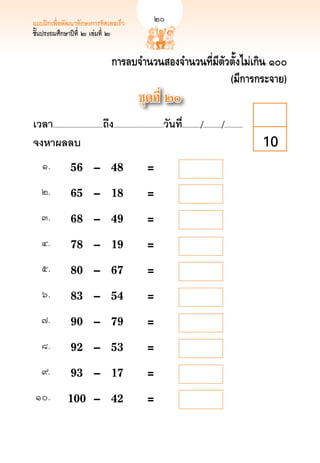 แบบฝึกเพื่อพัฒนาทักษะการคิดเลขเร็ว	                            
        20
ชั้นประถมศึกษาปีที่ ๒ เล่มที่ ๒


                                              การลบจำนวนสองจำนวนที่มีตัวตั้งไม่เกิน ๑๐๐
                                                                        (มีการกระจาย)
                                                              ชุดที่ ๒๐
เวลา...................................ถึง...................................วันที.่ ............/............./.............
จงหาผลลบ
                                                                                                                        10
     ๑.
       	 56	 –	                       48	                   =     
    ๒.
        	 65	 –	                       18	                   = 
    ๓.
        	 68	 –	                       49	                   = 
    ๔.
        	 78	 –	                       19	                   = 
    ๕.
        	 80	 –	                       67	                   = 
     ๖.
       	 83	 –	                       54	                   = 
    ๗.
        	 90	 –	                       79	                   = 
    ๘.
        	 92	 –	                       53	                   =
    ๙.
        	 93	 –	                       17	                   =
 ๑๐.
          	 100	 –	                      42	                   = 
 