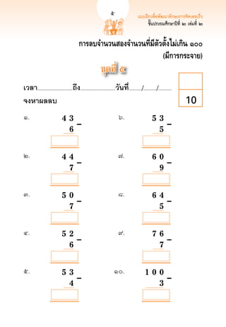 แบบฝึกเพื่อพัฒนาทักษะการคิดเลขเร็ว
                                                                                                    ชั้นประถมศึกษาปีที่ ๒ เล่มที่ 
                                                                                                                                  ๒


                                              การลบจำนวนสองจำนวนที่มีตัวตั้งไม่เกิน ๑๐๐
                                                                        (มีการกระจาย)
                                                                 ชุดที่ ๕
เวลา...................................ถึง...................................วันที.่ ............/............./.............
จงหาผลลบ
                                                                                                                        10
๑.	          	                  4	
 3		
                                    	                                           ๖.	                         5 3
 	
                                                                                                              		                       	
	            		
  	                                	6		–	
                                       	                                          	                           
 	–
                                                                                                              5

            

            

            

            
๒. 	         	                  4		 4		
                                    	                                          ๗.	                             
                                                                                                            6 0
	            	                      	                                            	                            	 
	–
	            	                     		 	–	
                                    7	 	                                         	                            
                                                                                                              9 

            

            

            

            
๓.	          	                  5				 	–	
                                   0		                                         ๘.	                             
                                                                                                            6 4 
	            	                                                                   	                            	 
	–
	            	                    		 	
                                   7                                             	                            
                                                                                                              5

            

            

            

            
๔.	          	                  5				 	–	
                                   2		                                         ๙. 	                           
                                                                                                            7 6 
	            	                                                                   	                            
 	–
	            	                    		 	
                                   6                                             	                            
                                                                                                              7

            

            

            

            
๕.	          	                  5				 	–	
                                   3		                                      ๑๐.	                           
                                                                                                      1 0 0
	            	                                                                 	                          
 	–
	            	                    		
                                   4		                                         	                          
                                                                                                          3
 