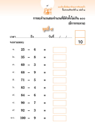 แบบฝึกเพื่อพัฒนาทักษะการคิดเลขเร็ว
                                                                                                    ชั้นประถมศึกษาปีที่ ๒ เล่มที่ 
                                                                                                                                  ๒


                                              การลบจำนวนสองจำนวนที่มีตัวตั้งไม่เกิน ๑๐๐
                                                                        (มีการกระจาย)
                                                                 ชุดที่ ๙
เวลา...................................ถึง...................................วันที.่ ............/............./.............
จงหาผลลบ
                                                                                                                        10
     ๑.
       	 25	 –	                         6	                  = 
    ๒.
        	 35	 –	                         8	                  = 
    ๓.
        	 60	 –	                         3	                  = 
    ๔.
        	 68	 –	                         9	                  = 
    ๕.
        	 71	 –	                         5	                  = 
     ๖.
       	 83	 –	                         4	                  = 
    ๗.
        	 84	 –	                         6	                  = 
    ๘.
        	 90	 –	                         7	                  =
    ๙.
        	 92	 –	                         3	                  =
 ๑๐.
          	 100	 –	                        9	                  =
 
