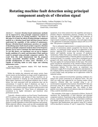 Rotating machine fault detection using principal
component analysis of vibration signal
Tristan Plante, Lucas Stanley, Ashkan Nejadpak, Cai Xia Yang
Department of Mechanical Engineering
University of North Dakota
Grand Forks, United States
ABSTRACT — Current vibration based maintenance methods
can be improved by using principle component analysis to
identify fault patterns in rotating machinery. The intent of
this paper is to study the effects of using principle component
analysis in a vibration based fault detection process and to
understand the capability of this method of maintenance.
Because vibration-based maintenance practices are capable
of identifying motor faults based on their respective vibration
patterns, principle component analysis observed in frequency
domain can be used to automate the fault detection process.
To test this theory, an experiment was set up to compare
health conditions of a motor and determine if their patterns
could be grouped using principle component analysis. The
result from this study demonstrated that the proposed
method successfully identified healthy, unbalance and
parallel misalignments of rotary rotor. Therefore, it is
capable of detecting faults in early stages and reducing
maintenance costs.
Keywords—Principal Component Analysis; FFT; Fault Detection;
Vibration Analysis; Severity
I. INTRODUCTION
Within the modern day industrial and energy sectors, basic
electric motors are the backbone in a large variety of applications.
Thus, the maintenance and upkeep of these machines are an
essential component to keeping up with production demands.
When plants experience an unexpected shutdown due to motor
failure, the costs associated with lost production time can be
astronomical. It would be ideal if shutdowns are kept to a
minimum if not avoided entirely. Because of this, it is common
practice to hire vibration analysts to perform both preventive and
predictive maintenance [1]. These forms of maintenance are
considered to be highly informative and beneficial when
performed correctly.
Typically, vibration analysts use Fast Fourier Transformation
(FFT) to process and interpret vibration data from motors and
other rotating systems. During this process, most of their time is
spent observing data and identifying patterns. The skill of an
analyst is usually dependent on their past experience and training.
While relatively effective, these costs are still considerably high
and greatly depend on the analyst’s training, experience and
equipment. Even when analysts have the capability and means to
promote effective maintenance practices, mistakes can still be
made that affect production. This highlights the limitations of
traditional vibration analysis and outlines the need for
improvements in predictive maintenance. One such improvement
is the application of principal component analysis (PCA) to FFT
data. This process is explored in [2].
Due to substantial improvements in computer processing, the
concept of autonomous pattern recognition has become more
effective. As mentioned earlier, PCA has an application to this
process. Applying PCA would reduce the training needed by
analyst and hopefully increase the accuracy of predictive
maintenance. Rather than analyze vibration data manually, PCA
can be used computationally to find the patterns associated with
mechanical faults. For example, a motor that is misaligned can be
grouped with other motors that share the same fault condition.
The same applies for mechanical faults of other types. This notion
points towards the automation of the vibration analysis process.
This would reduce a large portion of the costs associated with the
maintenance industry. For this reason, an experiment was
conducted to apply PCA towards fault detection and determine if
this method could be deemed both efficient and reliable enough
to merit further study and perhaps see an application within an
industrial setting.
The tests conducted involved three operating conditions of a
typical axle system connected to an induction motor. The axle
itself was under load supported by two bearing couples whose
respective vibration data was recorded using a set of
accelerometers mounted at four locations. Resultant FFT data was
processed using PCA which helped outline any patterns that
emerged from the experimental data. The validity of these
patterns were tested using several unknown data sets to determine
if they could be identified correctly.
The remainder of this paper is structured as follows. Section II
introduces the fundamentals of fault detection and principal
component analysis. Experiment setup, including data collection
process, experimental system faults, PCA experiment conditions,
and Matlab program process will be discussed in section III.
Experiment data displacement and analysis using PCA method
will be described in sections, IV and V, respectively. The paper
 