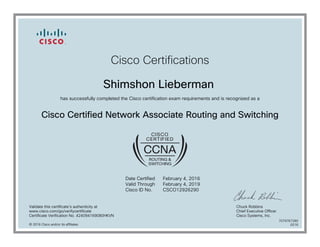 Cisco Certifications
Shimshon Lieberman
has successfully completed the Cisco certification exam requirements and is recognized as a
Cisco Certified Network Associate Routing and Switching
Date Certified
Valid Through
Cisco ID No.
February 4, 2016
February 4, 2019
CSCO12926290
Validate this certificate's authenticity at
www.cisco.com/go/verifycertificate
Certificate Verification No. 424094169080HKVN
Chuck Robbins
Chief Executive Officer
Cisco Systems, Inc.
© 2016 Cisco and/or its affiliates
7079767280
0216
 