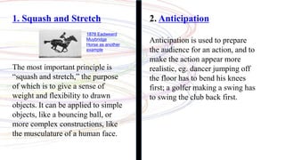 1. Squash and Stretch
The most important principle is
“squash and stretch,” the purpose
of which is to give a sense of
weight and flexibility to drawn
objects. It can be applied to simple
objects, like a bouncing ball, or
more complex constructions, like
the musculature of a human face.
1878 Eadweard
Muybridge
Horse as another
example
2. Anticipation
Anticipation is used to prepare
the audience for an action, and to
make the action appear more
realistic, eg. dancer jumping off
the floor has to bend his knees
first; a golfer making a swing has
to swing the club back first.
 