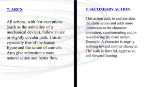 7. ARCS
All actions, with few exceptions
(such as the animation of a
mechanical device), follow an arc
or slightly circular path. This is
especially true of the human
figure and the action of animals.
Arcs give animation a more
natural action and better flow.
8. SECONDARY ACTION
This action adds to and enriches
the main action and adds more
dimension to the character
animation, supplementing and/or
re-enforcing the main action.
Example: A character is angrily
walking toward another character.
The walk is forceful, aggressive,
and forward leaning.
 