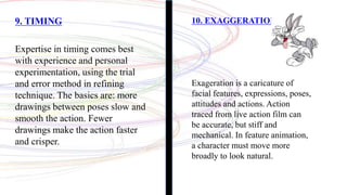9. TIMING
Expertise in timing comes best
with experience and personal
experimentation, using the trial
and error method in refining
technique. The basics are: more
drawings between poses slow and
smooth the action. Fewer
drawings make the action faster
and crisper.
10. EXAGGERATION
Exageration is a caricature of
facial features, expressions, poses,
attitudes and actions. Action
traced from live action film can
be accurate, but stiff and
mechanical. In feature animation,
a character must move more
broadly to look natural.
 