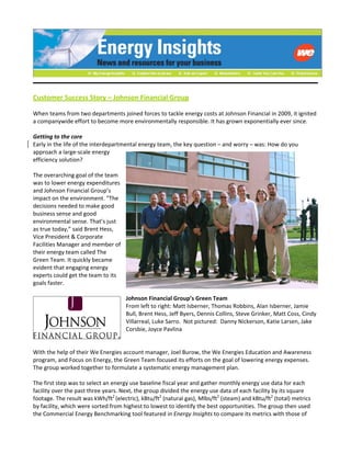  
 
Customer Success Story – Johnson Financial Group 
 
When teams from two departments joined forces to tackle energy costs at Johnson Financial in 2009, it ignited 
a companywide effort to become more environmentally responsible. It has grown exponentially ever since. 
 
Getting to the core 
Early in the life of the interdepartmental energy team, the key question – and worry – was: How do you 
approach a large‐scale energy 
efficiency solution?  
 
The overarching goal of the team 
was to lower energy expenditures 
and Johnson Financial Group’s 
impact on the environment. “The 
decisions needed to make good 
business sense and good 
environmental sense. That’s just 
as true today,” said Brent Hess, 
Vice President & Corporate 
Facilities Manager and member of 
their energy team called The 
Green Team. It quickly became 
evident that engaging energy 
experts could get the team to its 
goals faster.  
 
Johnson Financial Group’s Green Team 
From left to right: Matt Isberner, Thomas Robbins, Alan Isberner, Jamie 
Bull, Brent Hess, Jeff Byers, Dennis Collins, Steve Grinker, Matt Coss, Cindy 
Villarreal, Luke Sarro.  Not pictured:  Danny Nickerson, Katie Larsen, Jake 
Corsbie, Joyce Pavlina 
 
 
With the help of their We Energies account manager, Joel Burow, the We Energies Education and Awareness 
program, and Focus on Energy, the Green Team focused its efforts on the goal of lowering energy expenses. 
The group worked together to formulate a systematic energy management plan. 
 
The first step was to select an energy use baseline fiscal year and gather monthly energy use data for each 
facility over the past three years. Next, the group divided the energy use data of each facility by its square 
footage. The result was kWh/ft2 
(electric), kBtu/ft2
 (natural gas), Mlbs/ft2
 (steam) and kBtu/ft2
 (total) metrics 
by facility, which were sorted from highest to lowest to identify the best opportunities. The group then used 
the Commercial Energy Benchmarking tool featured in Energy Insights to compare its metrics with those of 
 