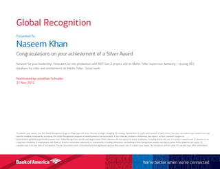 Presented To:
Naseem Khan
Congratulations on your achievement of a Silver Award
Naseem for your leadership - Interact Lite into production with RDT Gen 2 project and on Merlin Teller Supervisor Authority – reusing XES
database for roles and entitlements on Merlin Teller. Great work!
Nominated by: Jonathan Schrader
21 Nov 2012
To redeem your award, visit the Global Recognition page on Flagscape and select Receive to begin shopping for catalog merchandise or a gift card/voucher of your choice. You also can redeem your award from any
internet-enabled computer by accessing the Global Recognition program at bankofamerica.com/associates. If you have any problems redeeming your award, contact customer support at
bankofamericaglobalrecognition@octanner.com. Global Recognition awards and Appreciation Points balances do not expire for active employees, including those who are on a paid or unpaid leave of absence or on
Long-term Disability. If employment with Bank of America terminates voluntarily or involuntarily, including retirement, outstanding Global Recognition awards and Appreciation Points balances will expire 30
calendar days from the date of termination. Former associates must contactbankofamericaglobalrecognition@octanner.com to redeem your award. No exceptions will be made 30 calendar days after termination.
We’re better when we’re connected
Global Recognition
 
