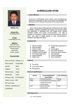 CURRICULUM VITAE
Career Objective
To pursue a challenging career and be a part of progressive
organization that gives a scope to enhance my knowledge and
utilizing my skills towards the growth of the organization.
Highlights:
Hard working Airport Management Professional with ability
to identify, prioritize multitasks and targets and achieve goals
and objectives in stipulated time and budget limits. Having
excellent written and verbal communication I am able to
provide an impressive customer service and work as a part of
team .also able to adapt quickly to new circumstances.
Excellent with Microsoft Office
Competencies:
 Airport handling
 Security agent
 Check in staff
 Baggage supervisor
 Customer service agent
 Front desk supervisor
 Guest facilitator
 Cabin crew
 Travel desk supervisor in
hotels
 Cruise agent
 Car rental operation
 Travel insurance advisor
 Tour operator
 Travel consultant
 Tour consultant
Interests:
 Travelling
 Listening to Music
 Photography
Academic Qualifications:
Course University/Board of
Examination
Year of Passing
B.B.A CalicutUniversity Doing
VHSE KeralaBoard of Vocational
HigherSecondary
Examination
2015
SSLC Board of Public
Examination
2013
Work Experience:
 I am a Fresher
SINAS. K K
Contact No.
+91 9995121475
E-mail:
sinaskk@gmail.com
Address:
Shaik N S Villa
Nadanchery Road
Panniyankara
Kallai (PO)
Calicut, Kerala
Personal Data
Name of Father: Sidheek. K. K
Date of Birth : 12/10/1996
Gender : Male
Religion : Islam
Marital Status : Single
Nationality : Indian
Driving Lic No : 11/5792/2015
Indian Licence : LMV
M/C with Gear
Validity: 22/04/2015 to
21/04/2035
 