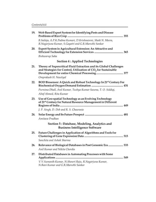 Contents/xiii 
19. Web Based Expert System for Identifying Pests and Disease 
Problems of Rice Crop ............................................................................... 355 
B.Sailaja, A.P.K.Padma Kumari, D.Krishnaveni, Shaik N. Meera, 
R.Nagarjuna Kumar, S.Gayatri and G.R.Maruthi Sankar 
20. Expert System in Agricultural Extension: An Attractive and 
Efficient Technology for Extension Services ......................................... 365 
Bishwarup Saha 
Section 4 : Applied Technologies 
21. Theory of Supercritical Fluid Extraction and its Global Challenges 
and Strategies for Control, Utilization of CO2 for Sustainable 
Development for entire Chemical Processing ...................................... 377 
Omprakash H. Nautiyal 
22. BOD Biosensor: A Quick and Robust Technology In 21st Century For 
Biochemical Oxygen Demand Estimation ............................................. 431 
Purnima Dhall, Anil Kumar, Tushya Kumar Saxena, T. O. Siddiqi, 
Altaf Ahmed, Rita Kumar 
23. Use of Geo-spatial Technology as an Evolving Technology 
of 21st Century for Natural Resource Management in Different 
Regions of India .......................................................................................... 449 
J. P. Singh, D. Deb and R. S. Chaurasia 
24. Solar Energy and Its Future Prospect ...................................................... 481 
Amitava Pradhan 
Section 5 : Database, Modeling, Analytics and 
Business Intelligence Software 
25. Future Challenges in Application of Algorithms and Tools for 
Clustering of Gene Expression Data ....................................................... 515 
Sanchita and Ashok Sharma 
26. Relevance of Biological Databases in Post Genomic Era ..................... 533 
Anil Kumar and Nikita Chordia 
27. Distributed Databases in Automating Processes with Some 
Applications ................................................................................................ 549 
V.V.Sumanth Kumar, N.Showri Raju, R.Nagarjuna Kumar, 
N.Ravi Kumar and G.R.Maruthi Sankar 
 