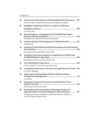 Contents/xiv 
28. Framework for Development of Meteorological Data Warehouse .... 557 
N.Showri Raju, G.R.Maruthi Sankar and R.Nagarjuna Kumar 
29. Highlights on Big Data, Predictive Analytics and Business 
Intelligence Software ................................................................................ 569 
Aji Kumar Roy 
30. Wavelet Analysis – An Emerging Tool for Modelling Complex 
Data from Diverse Disciplines ................................................................. 609 
Subhabaha Pal, Satyabrata Pal &Arunava Ghosh 
31. Conjoint Analysis: An Emerging Tool in Market Research ................ 621 
Prasenjit Pal 
32. Nonlinear Growth Models under Heteroscedastic and Autocorelated 
Error Structure ............................................................................................ 639 
Amrit Kumar Paul and Ranjit Kumar Paul 
33. Nonlinear Time-Series Analysis: An Application of GARCH and 
EGARCH Models in Agriculture ............................................................. 659 
Ranjit Kumar Paul* and Amrit Kumar Paul 
34. Use of Modelling in Agriculture .............................................................. 685 
Amitava Rakshit , Sumit Rai, and Avinash Rai 
35. Computational Economics: Advances and Application of IT Tools .. 701 
Anil Datt Upadhyay 
36. Application of Testing Metrics Model in Modern Software 
Testing Project Management .................................................................... 713 
Arnab Roy 
37. Emergence of Corporate Governance in 21st Century: A Case 
Study of Air India ....................................................................................... 731 
Ruchi Goyal and Poonam Sethi 
38. Information and Communication Technology Initiatives in 
Agricultural Research and Development - Research Needs ............... 747 
R. Nagarjuna Kumar, B.Sailaja, G.R.Maruthi Sankar, S.R.Meena, 
N.Showri Raju and Ravi Kumar 
 