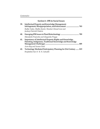 Section 6 : IPR & Social Issues 
Contents/xv 
39. Intellectual Property and Knowledge Management: 
Infringement, Misappropriation, and Enforcement ............................ 763 
Radha Yadav, Madhu Kamle, Showkat Ahmad Lone and 
Jasdeep Chatrath Padaria 
40. Emerging IPR Issues in Plant Biotechnology ........................................ 789 
Meenakshi Prajneshu and Chayanika Pragya 
41. Importance of Intellectual Property Rights and Knowledge, 
Patenting, Indigenous, Traditional Knowledge and Knowledge 
Management Challenges .......................................................................... 805 
Asim Ray and Suman Patel 
42. Technology Mediated Participatory Planning for 21st Century ....... 819 
Brajaballav Kar & R. N. Subudhi 
 