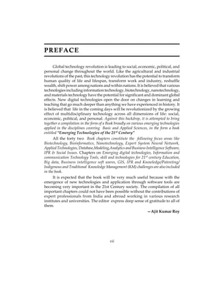 PREFACE 
Global technology revolution is leading to social, economic, political, and 
personal change throughout the world. Like the agricultural and industrial 
revolutions of the past, this technology revolution has the potential to transform 
human quality of life and lifespan, transform work and industry, reshuffle 
wealth, shift power among nations and within nations. It is believed that various 
technologies including information technology, biotechnology, nanotechnology, 
and materials technology have the potential for significant and dominant global 
effects. New digital technologies open the door on changes in learning and 
teaching that go much deeper than anything we have experienced in history. It 
is believed that life in the coming days will be revolutionized by the growing 
effect of multidisciplinary technology across all dimensions of life: social, 
economic, political, and personal. Against this backdrop, it is attempted to bring 
together a compilation in the form of a Book broadly on various emerging technologies 
applied in the disciplines covering Basic and Applied Sciences, in the form a book 
entitled “Emerging Technologies of the 21st Century” 
All the forty two Book chapters constitute the following focus areas like 
Biotechnology, Bioinformatics, Nanotechnology, Expert System Neural Network, 
Applied Technologies, Database,Modeling,Analytics and Business Intelligence Software, 
IPR & Social Issues. Chapters on Emerging digital technologies, Information and 
communication Technology Tools, skill and technologies for 21st century Education, 
Big data, Business intelligence soft wares, GIS, IPR and Knowledge/Patenting/ 
Indigenous and Traditional Knowledge Management (KM) challenges are also included 
in the book. 
It is expected that the book will be very much useful because with the 
emergence of new technologies and application through software tools are 
becoming very important in the 21st Century society. The compilation of all 
important chapters could not have been possible without the contributions of 
expert professionals from India and abroad working in various research 
institutes and universities. The editor express deep sense of gratitude to all of 
them. 
—Ajit Kumar Roy 
vii 
 