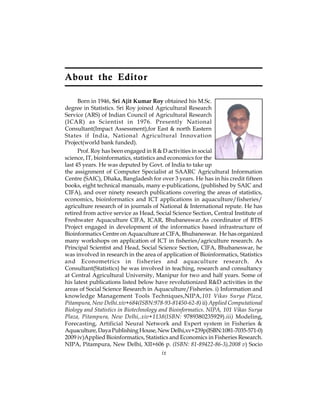 About the Editor 
Born in 1946, Sri Ajit Kumar Roy obtained his M.Sc. 
degree in Statistics. Sri Roy joined Agricultural Research 
Service (ARS) of Indian Council of Agricultural Research 
(ICAR) as Scientist in 1976. Presently National 
Consultant(Impact Assessment),for East & north Eastern 
States if India, National Agricultural Innovation 
Project(world bank funded). 
Prof. Roy has been engaged in R & D activities in social 
science, IT, bioinformatics, statistics and economics for the 
last 45 years. He was deputed by Govt. of India to take up 
the assignment of Computer Specialist at SAARC Agricultural Information 
Centre (SAIC), Dhaka, Bangladesh for over 3 years. He has in his credit fifteen 
books, eight technical manuals, many e-publications, (published by SAIC and 
CIFA), and over ninety research publications covering the areas of statistics, 
economics, bioinformatics and ICT applications in aquaculture/fisheries/ 
agriculture research of in journals of National & International repute. He has 
retired from active service as Head, Social Science Section, Central Institute of 
Freshwater Aquaculture CIFA, ICAR, Bhubaneswar.As coordinator of BTIS 
Project engaged in development of the informatics based infrastructure of 
Bioinformatics Centre on Aquaculture at CIFA, Bhubaneswar. He has organized 
many workshops on application of ICT in fisheries/agriculture research. As 
Principal Scientist and Head, Social Science Section, CIFA, Bhubaneswar, he 
was involved in research in the area of application of Bioinformatics, Statistics 
and Econometrics in fisheries and aquaculture research. As 
Consultant(Statistics) he was involved in teaching, research and consultancy 
at Central Agricultural University, Manipur for two and half years. Some of 
his latest publications listed below have revolutionized R&D activities in the 
areas of Social Science Research in Aquaculture/Fisheries. i) Information and 
knowledge Management Tools Techniques,NIPA,101 Vikas Surya Plaza, 
Pitampura, New Delhi.xiv+684(ISBN:978-93-81450-62-8) ii) Applied Computational 
Biology and Statistics in Biotechnology and Bioinformatics. NIPA, 101 Vikas Surya 
Plaza, Pitampura, New Delhi,.xiv+1138(ISBN: 9789380235929).iii) Modeling, 
Forecasting, Artificial Neural Network and Expert system in Fisheries & 
Aquaculture, Daya Publishing House, New Delhi,xv+239p(ISBN:1081-7035-571-0) 
2009 iv)Applied Bioinformatics, Statistics and Economics in Fisheries Research. 
NIPA, Pitampura, New Delhi, XII+606 p. (ISBN: 81-89422-86-3),2008 v) Socio 
ix 
 