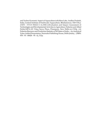 and Techno Economic Aspect of Aquaculture in Kolleru Lake, Andhra Pradesh, 
India, Central Institute of Freshwater Aquaculture, Bhubaneswar, XXI+154 p. 
(ISBN : 978-81-904422-1-3),2008.vi)Evaluation and Impact Assessment of 
Technologies and Developmental Activities in Agriculture, Fisheries and Allied 
Fields,NIPA.101 Vikas Surya Plaza, Pitampura, New Delhi.xiv+510p. vii) 
Fisheries Resource and Production Statistics of NE States of India—An Analytical 
Value Added Presentation, Narendra Publishing House, Delhi (India), ( ISBN: 
978 - 93 - 80428 - 95 - 6), 313p. 
 