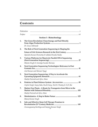 C o nt e nt s 
Dedication ............................................................................................................... v 
Preface ............................................................................................................. vii 
Section 1 : Biotechnology 
1. The Green Revolution: Clean Energy and Fuel Directly 
From Algae Production Systems ................................................................. 1 
Dr. Enzo Alibrandi 
2. The Role of Next Generation Sequencing in Shaping the 
Future of Life Sciences Research in the 21st Century ............................. 5 
Upendra Kumar Devisetty & Lekkala Devedu Naidu 
3. Various Platforms for Massively Parallel DNA Sequencing 
(Next Generation Sequencing) .................................................................. 27 
Mamta Singh & Anindya Sundar Barman 
4. Next Generation Sequencing Technologies: Relevance in Post 
Genomic Era .................................................................................................. 41 
Anil Kumar and Shivani Tyagi 
5. Next Generation Sequencing: A Way to Accelerate the 
Upcoming Epigenetic Research ................................................................. 61 
Shailja Dwivedi and Afroz Alam 
6. Proteins in Plant Defence System : An overview .................................. 85 
Arpita Singh, Sujoy Saha, Ruchi Garg, Atul K. Pandey & A.B. Rai 
7. Marker Free Plants - A Route for Transgenics from Micro to the 
Market with Enhanced Biosafety ............................................................ 103 
Shailja Dwivedi ad Afroz Alam 
8. Metabolomics- A Step to Better Future ................................................. 123 
Manoj Kumar Singh 
9. Safe and Effective Stem Cell Therapy Promises to 
Revolutionise 21st Century Medicine ..................................................... 145 
Arumugasamy Karthiga and Sanjeexvi Kumar Singh 
 