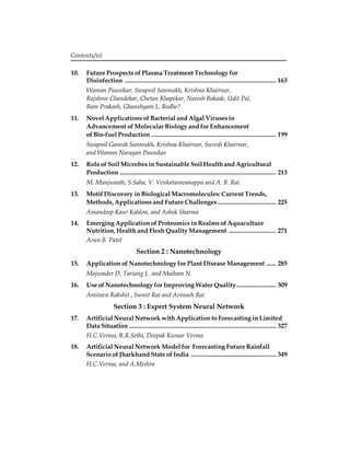 Contents/xii 
10. Future Prospects of Plasma Treatment Technology for 
Disinfection ................................................................................................ 163 
Waman Paunikar, Swapnil Sanmukh, Krishna Khairnar, 
Rajshree Chandekar, Chetan Khapekar, Naresh Bokade, Udit Pal, 
Ram Prakash, Ghanshyam L. Bodhe? 
11. Novel Applications of Bacterial and Algal Viruses in 
Advancement of Molecular Biology and for Enhancement 
of Bio-fuel Production ............................................................................... 199 
Swapnil Ganesh Sanmukh, Krishna Khairnar, Suresh Khairnar, 
and Waman Narayan Paunikar 
12. Role of Soil Microbes in Sustainable Soil Health and Agricultural 
Production ................................................................................................... 213 
M. Manjunath, S.Saha, V. Venkataravanappa and A. B. Rai. 
13. Motif Discovery in Biological Macromolecules: Current Trends, 
Methods, Applications and Future Challenges ..................................... 225 
Amandeep Kaur Kahlon, and Ashok Sharma 
14. Emerging Application of Proteomics in Realms of Aquaculture 
Nutrition, Health and Flesh Quality Management .............................. 271 
Arun B. Patel 
Section 2 : Nanotechnology 
15. Application of Nanotechnology for Plant Disease Management ...... 285 
Majumder D, Tariang J. and Maibam N. 
16. Use of Nanotechnology for Improving Water Quality ......................... 309 
Amitava Rakshit , Sumit Rai and Avinash Rai 
Section 3 : Expert System Neural Network 
17. Artificial Neural Network with Application to Forecasting in Limited 
Data Situation ............................................................................................. 327 
H.C.Verma, R.R.Sethi, Deepak Kumar Verma 
18. Artificial Neural Network Model for Forecasting Future Rainfall 
Scenario of Jharkhand State of India ...................................................... 349 
H.C.Verma, and A.Mishra 
 