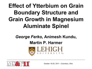 October 16-20, 2011 – Columbus, Ohio
Effect of Ytterbium on Grain
Boundary Structure and
Grain Growth in Magnesium
Aluminate Spinel
George Ferko, Animesh Kundu,
Martin P. Harmer
 