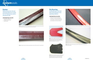 Above: Section profile of the above seal showing
wear and loss of pre-load. Note the dynamic
lip (bottom lip) has lost it’s sharp edge and has
flattened compared to the top lip.
Dry Running
Accelerated wear of the seal
due to low lubrication or dry
operating conditions.
CONTRIBUTING FACTORS
•	 Wrong seal material for application
•	 Too robust of a seal for the application
(For example, a seal with many sealing
lips creating a dry running condition)
Above: Section profile of the above seal showing
wear and loss of pre-load. Note both dynamic
lips (bottom lips) have lost their sharp edges
and have flattened compared to the top lips.
Above: Polyurethane rod seal with shiny and smooth surface from a dry running condition.
Above: NBR rod seal with shiny and smooth surface from low lubrication
(water-based fluid).
Erosion
Media jetting across the seal,
removing material as it travels
from the high pressure side to
low pressure side.
CONTRIBUTING FACTORS
•	 Collapsed air bubbles in oil
•	 Damaged sliding surface
•	Contamination
Above: Severe flow erosion of a polyurethane rod seal. Note the erosion starts at the
seal lip (bottom) and migrates all the way across the seal.
Above: Another view of the above polyurethane rod seal. Main seal lip is at the bottom.
018 019 systemseals.com
 