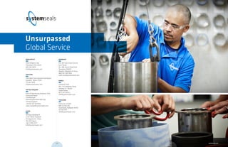 MAIN OFFICE	
9505 Midwest Ave.
Cleveland, Ohio 44125
800 465 8835
info@systemseals.com
HOUSTON	
1764 West Sam Houston Parkway N
Houston, Texas 77043
713 461 3900
info@systemseals.com
UNITED KINGDOM	
Unit 2A Barnstones Business Park
Grimscote Road
Litchborough
Northamptonshire NN12 8JJ
United Kingdom
+44 (0) 1327 83 0954
sales.europe@systemseals.com
JAPAN	
28 Kowa Building 1F
2-20-1 Nishi-Gotanda
Shinagowa-ku, Tokyo
141-0031 Japan
+81 3 5740 2377
info@systemseals.com
SHANGHAI	
Rm 24F East Ocean Centre
East Tower
No. 588 YanAn Road East
Shanghai 200001
People’s Republic of China
(86) 134 7287 9216
sales.asia@systemseals.com
KOREA
Shinwon Seals
562- 14 Gwaebeop-Dong
Sasang-Gu , Busan
South Korea
82 51 317 3070 2
info@systemseals.com
THAILAND
Scancorp Limited
885 On-Nut Rd
Suanluang, Bangkok 10250
02 332 0151
info@systemseals.com
Unsurpassed
Global Service
023 systemseals.com022
 