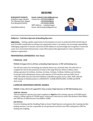 RESUME
RAMAKANT.D.BAGUL Email:-babul111@rediffmail.com
At.Sidhart nagar, khopoli Contact No:-+971551190619
Tal:-Khalapur,Dist:-Raigad +919545698424
Post-Khopoli(410203) +971525213998
SKPY Address:- ramakant.bagul
India(Maharashtra) Email:-ashokramakant@gmail.com
==============================================================================
Subjects:- ColdshearOperator& BundlingOperator.
OBJECTIVES:- Seeking a golden opportunity fordevelopment of career in production field with the help of
your favorableconsideration in joining yourorganization where i can enhance my increasing responsibility,
challenging assignment to harness my technical skill addition to my knowledge and recognition. I want to be
a part of an environment that promote a team effortand provide opportunity for value contribution to
employer organization.
PROFESSIONAL EXPERIENCE: 14.6 Years
1.Emirates steel
PERIOD; 10 August 2014 to till Date as Bundling Pulpit Operator in TMT mill finishing Area.
The mill uses state of art technology provided by Simens spa, atomized, Italy. The mill refers to
complete bar line for the production of rebar in the range between 10mm to 40mm, where
slitting operation for4x10mm, 4x12mm, 4x14mm, 3x16mm, 3x18mm, 2x20mm and 2x22mm.
It uses gas fired walking beam furnace withcapacity of 150 tons/hour and uses billet size of
170x170x11850 mm and 125x125x11850mm with different grade such as 35GS, 3GSP, G60 and
460B. Quality of finished product is of BS4449/97, Gr460B, BS4449/2005, Gr500B and ASTM
A615, Gr60.
2.AFRICAN INDUSTRIES LIMITED, NIGERIA
PERIOD: 13 Sep, 2013 to 01 august2014 Date as Senior Pulpit Operator in TMT Mill Finishing Area.
COMPANY PROFILE
African Industries operates four steel complexes in Nigeriawitha melting capacity of 435,000 metric
tonnes, a rolling capacity of 735,000 metric tonnes and a steel service center that produces Steel Billets
and TMTbars in differentsizes from 8MM to 32MM.
JOB PROFILE
I workin finishing side Bar Bundling Pulpit as Senior Pulpit Operator and operates Bar Counting And Bar
binding machine. I am also responsible for all operational activities from TMTcooling bed toTMT bar
binding and weighing.
 