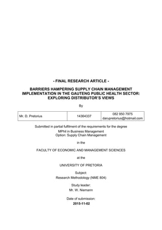 - FINAL RESEARCH ARTICLE -
BARRIERS HAMPERING SUPPLY CHAIN MANAGEMENT
IMPLEMENTATION IN THE GAUTENG PUBLIC HEALTH SECTOR:
EXPLORING DISTRIBUTOR’S VIEWS
By
Mr. D. Pretorius 14364337
082 950 7975
darupretorius@hotmail.com
Submitted in partial fulfilment of the requirements for the degree
MPhil in Business Management
Option: Supply Chain Management
in the
FACULTY OF ECONOMIC AND MANAGEMENT SCIENCES
at the
UNIVERSITY OF PRETORIA
Subject:
Research Methodology (NME 804)
Study leader:
Mr. W. Niemann
Date of submission:
2015-11-02
 